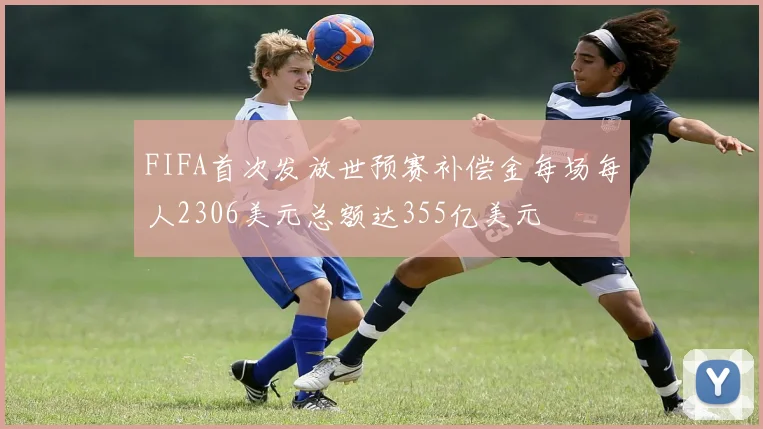 FIFA首次发放世预赛补偿金每场每人2306美元总额达355亿美元