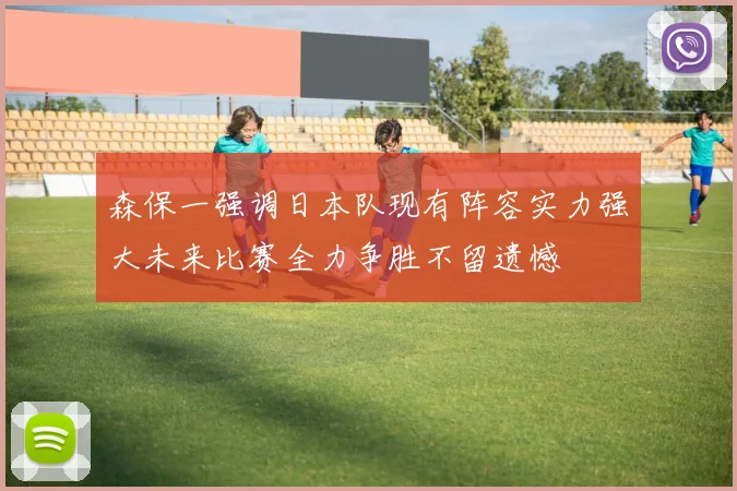 森保一强调日本队现有阵容实力强大未来比赛全力争胜不留遗憾