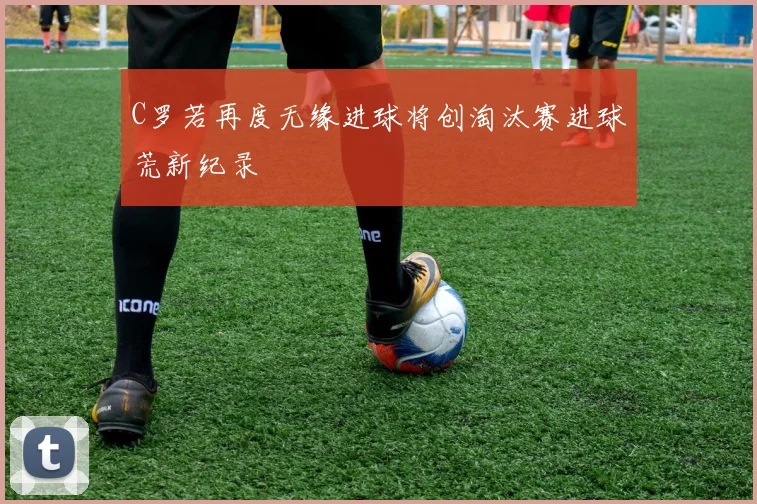 C罗若再度无缘进球将创淘汰赛进球荒新纪录