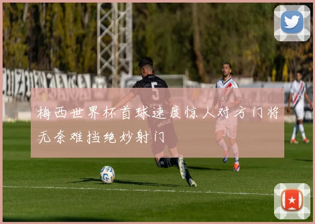 梅西世界杯首球速度惊人对方门将无奈难挡绝妙射门