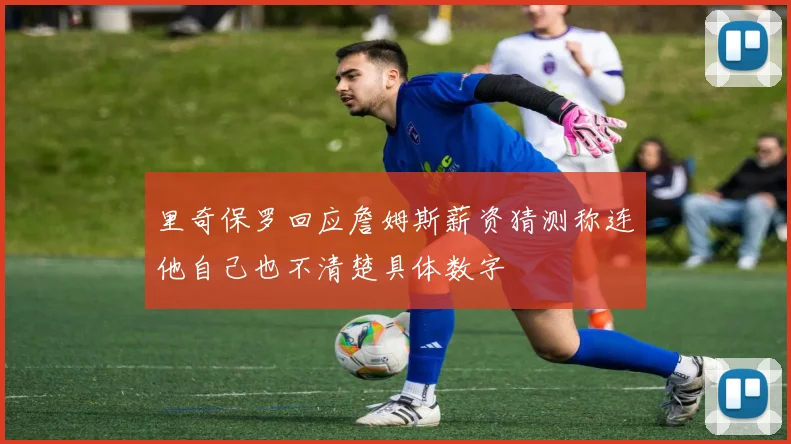 里奇保罗回应詹姆斯薪资猜测称连他自己也不清楚具体数字