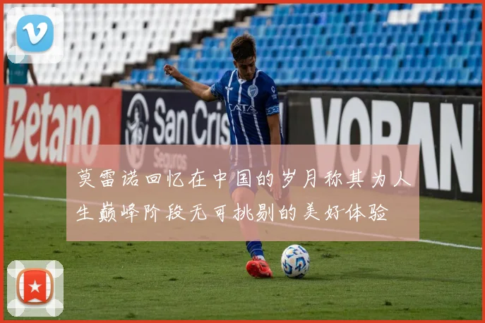 莫雷诺回忆在中国的岁月称其为人生巅峰阶段无可挑剔的美好体验