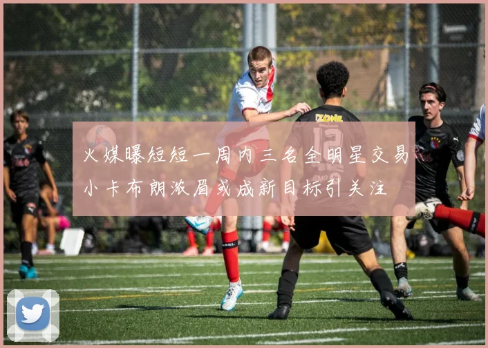 火媒曝短短一周内三名全明星交易小卡布朗浓眉或成新目标引关注
