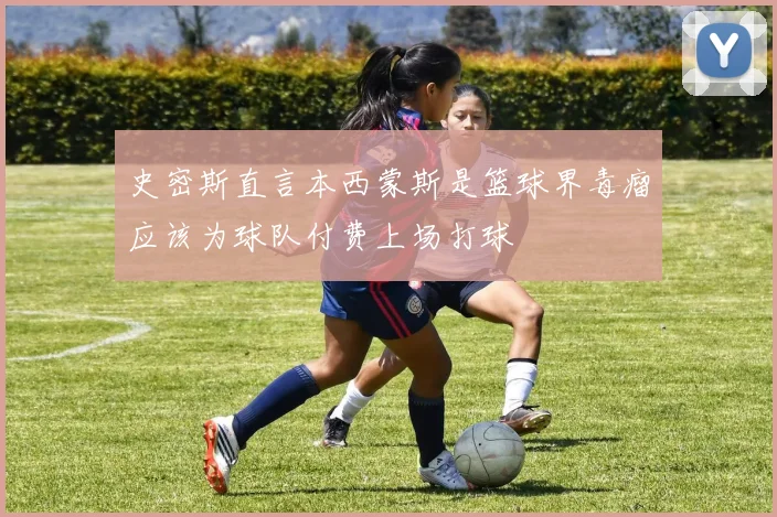 史密斯直言本西蒙斯是篮球界毒瘤应该为球队付费上场打球