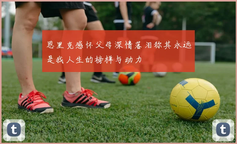恩里克感怀父母深情落泪称其永远是我人生的榜样与动力