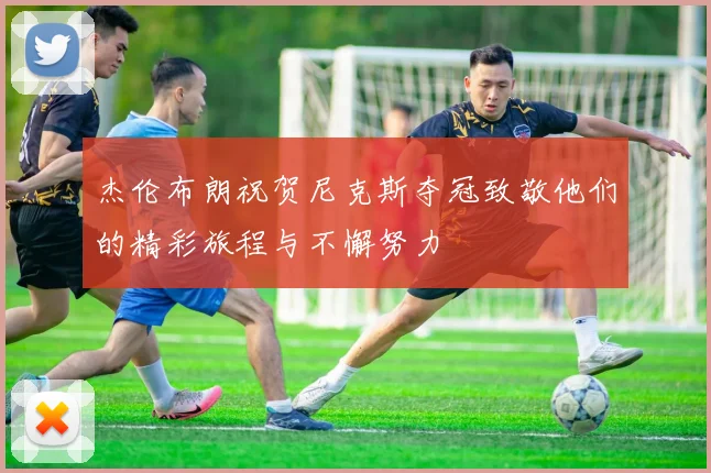 杰伦布朗祝贺尼克斯夺冠致敬他们的精彩旅程与不懈努力