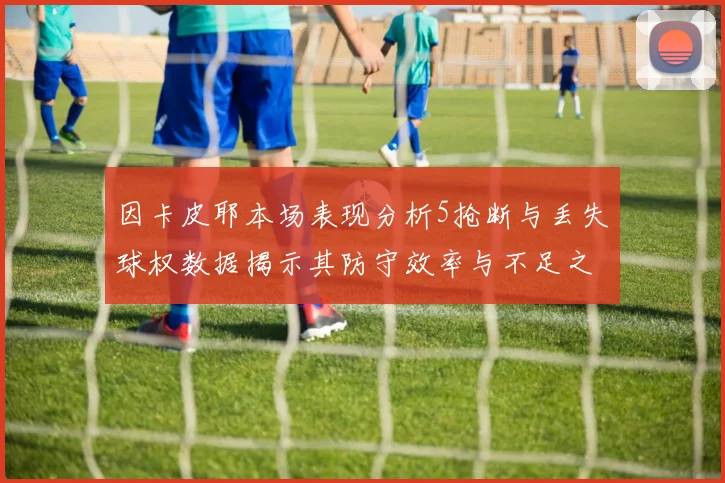 因卡皮耶本场表现分析5抢断与丢失球权数据揭示其防守效率与不足之处