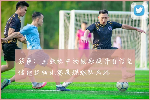 茹萨：主教练中场鼓励提升自信坚信能逆转比赛展现球队风格