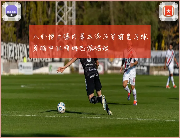 八卦博主曝内幕本泽马等前皇马球员暗中阻碍姆巴佩崛起