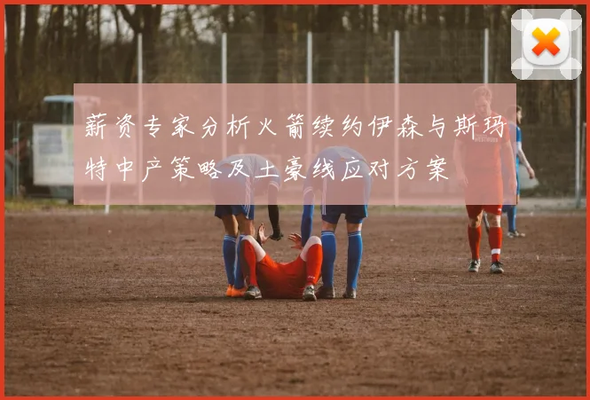 薪资专家分析火箭续约伊森与斯玛特中产策略及土豪线应对方案
