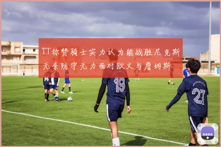 TT称赞骑士实力认为能战胜尼克斯无奈防守无力面对欧文与詹姆斯