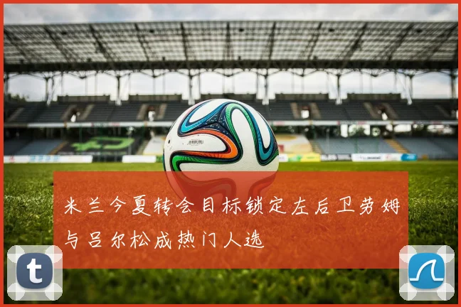 米兰今夏转会目标锁定左后卫劳姆与吕尔松成热门人选