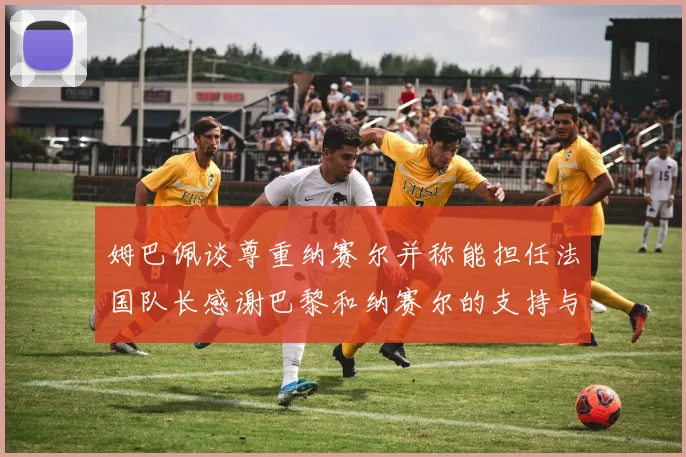 姆巴佩谈尊重纳赛尔并称能担任法国队长感谢巴黎和纳赛尔的支持与帮助