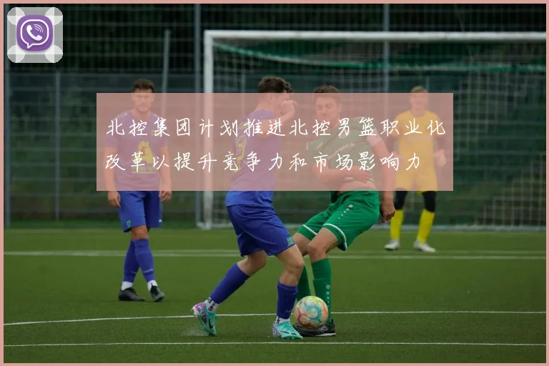 北控集团计划推进北控男篮职业化改革以提升竞争力和市场影响力