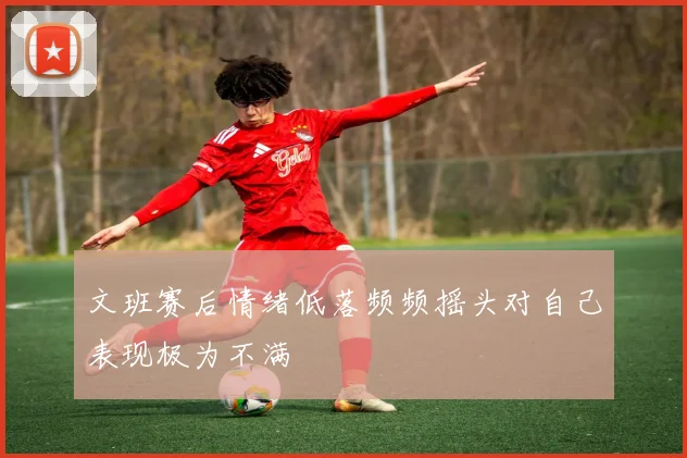 文班赛后情绪低落频频摇头对自己表现极为不满