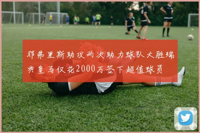 邓弗里斯助攻两次助力球队大胜瑞典皇马仅花2000万签下超值球员