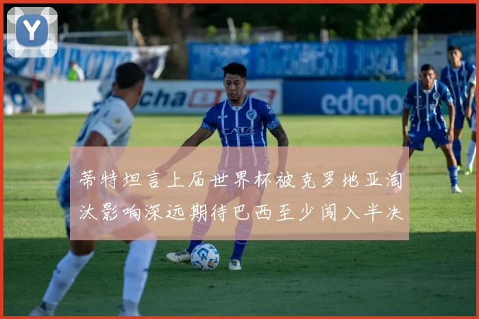 蒂特坦言上届世界杯被克罗地亚淘汰影响深远期待巴西至少闯入半决赛