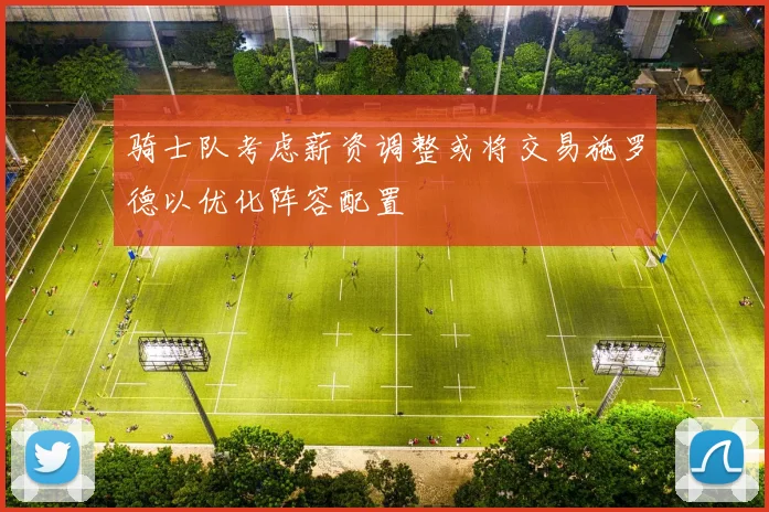 骑士队考虑薪资调整或将交易施罗德以优化阵容配置