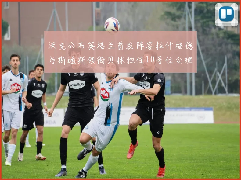 沃克公布英格兰首发阵容拉什福德与斯通斯领衔贝林担任10号位合理性分析