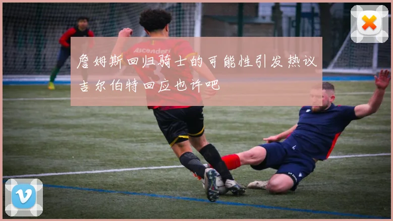 詹姆斯回归骑士的可能性引发热议吉尔伯特回应也许吧