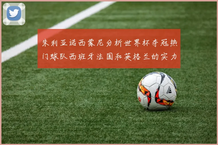 朱利亚诺西蒙尼分析世界杯夺冠热门球队西班牙法国和英格兰的实力与前景