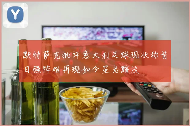 默特萨克批评意大利足球现状称昔日强阵难再现如今星光黯淡