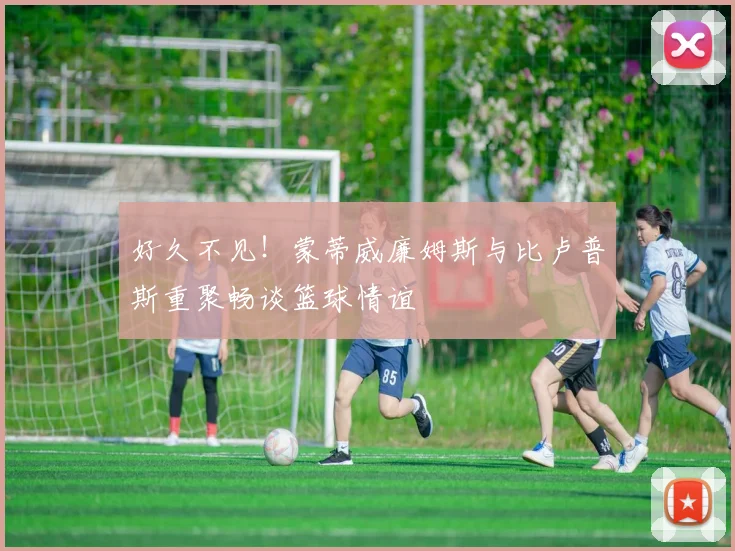 好久不见！蒙蒂威廉姆斯与比卢普斯重聚畅谈篮球情谊