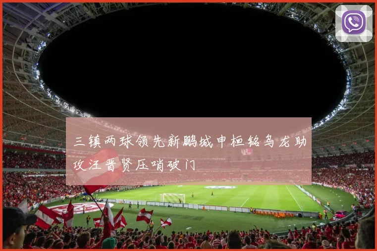 三镇两球领先新鹏城申桓铭乌龙助攻汪晋贤压哨破门